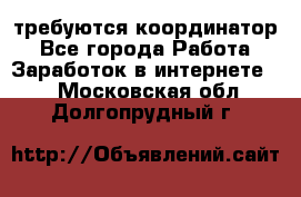 требуются координатор - Все города Работа » Заработок в интернете   . Московская обл.,Долгопрудный г.
